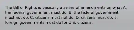 The Bill of Rights is basically a series of amendments on what A. the federal government must do. B. the federal government must not do. C. citizens must not do. D. citizens must do. E. foreign governments must do for U.S. citizens.