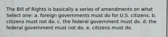 The Bill of Rights is basically a series of amendments on what Select one: a. foreign governments must do for U.S. citizens. b. citizens must not do. c. the federal government must do. d. the federal government must not do. e. citizens must do.