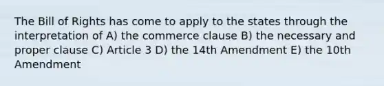 The Bill of Rights has come to apply to the states through the interpretation of A) the commerce clause B) the necessary and proper clause C) Article 3 D) the 14th Amendment E) the 10th Amendment