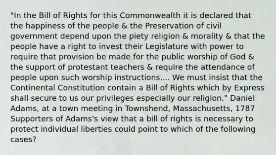 "In the Bill of Rights for this Commonwealth it is declared that the happiness of the people & the Preservation of civil government depend upon the piety religion & morality & that the people have a right to invest their Legislature with power to require that provision be made for the public worship of God & the support of protestant teachers & require the attendance of people upon such worship instructions.... We must insist that the Continental Constitution contain a Bill of Rights which by Express shall secure to us our privileges especially our religion." Daniel Adams, at a town meeting in Townshend, Massachusetts, 1787 Supporters of Adams's view that a bill of rights is necessary to protect individual liberties could point to which of the following cases?