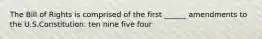 The Bill of Rights is comprised of the first ______ amendments to the U.S.Constitution. ten nine five four