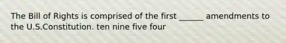 The Bill of Rights is comprised of the first ______ amendments to the U.S.Constitution. ten nine five four