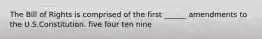 The Bill of Rights is comprised of the first ______ amendments to the U.S.Constitution. five four ten nine