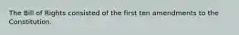 The Bill of Rights consisted of the first ten amendments to the Constitution.