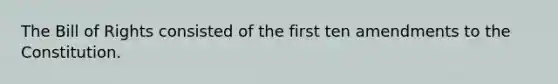 The Bill of Rights consisted of the first ten amendments to the Constitution.