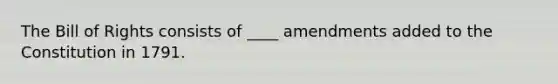 The Bill of Rights consists of ____ amendments added to the Constitution in 1791.