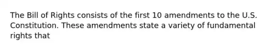 The Bill of Rights consists of the first 10 amendments to the U.S. Constitution. These amendments state a variety of fundamental rights that