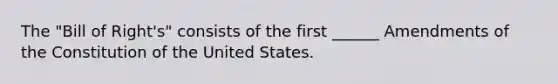 The "Bill of Right's" consists of the first ______ Amendments of the Constitution of the United States.