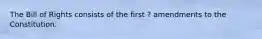 The Bill of Rights consists of the first ? amendments to the Constitution.