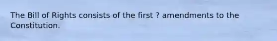 The Bill of Rights consists of the first ? amendments to the Constitution.
