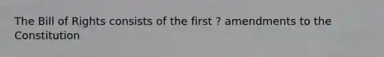 The Bill of Rights consists of the first ? amendments to the Constitution