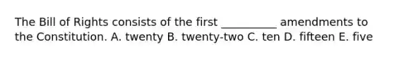 The Bill of Rights consists of the first __________ amendments to the Constitution. A. twenty B. twenty-two C. ten D. fifteen E. five