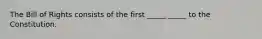 The Bill of Rights consists of the first _____ _____ to the Constitution.