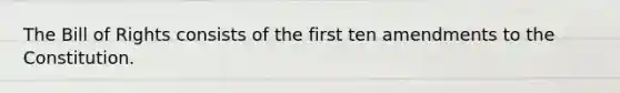 The Bill of Rights consists of the first ten amendments to the Constitution.