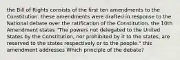 the Bill of Rights consists of the first ten amendments to the Constitution. these amendments were drafted in response to the National debate over the ratification of the Constitution. the 10th Amendment states "The powers not delegated to the United States by the Constitution, nor prohibited by it to the states, are reserved to the states respectively or to the people." this amendment addresses Which principle of the debate?