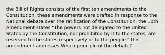 the Bill of Rights consists of the first ten amendments to the Constitution. these amendments were drafted in response to the National debate over the <a href='https://www.questionai.com/knowledge/kKRW51bw8R-ratification-of-the-constitution' class='anchor-knowledge'>ratification of the constitution</a>. the 10th Amendment states "The powers not delegated to the United States by the Constitution, nor prohibited by it to the states, are reserved to the states respectively or to the people." this amendment addresses Which principle of the debate?