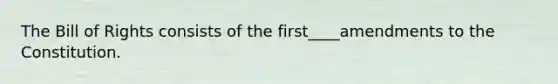 The Bill of Rights consists of the first____amendments to the Constitution.