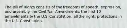 The Bill of Rights consists of the freedoms of speech, expression, and assembly. the Civil War Amendments. the first 10 amendments to the U.S. Constitution. all the rights protections in the U.S. Constitution.