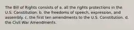 The Bill of Rights consists of a. all the rights protections in the U.S. Constitution. b. the freedoms of speech, expression, and assembly. c. the first ten amendments to the U.S. Constitution. d. the Civil War Amendments.