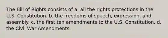 The Bill of Rights consists of a. all the rights protections in the U.S. Constitution. b. the freedoms of speech, expression, and assembly. c. the first ten amendments to the U.S. Constitution. d. the Civil War Amendments.