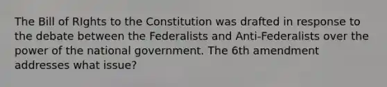 The Bill of RIghts to the Constitution was drafted in response to the debate between the Federalists and Anti-Federalists over the power of the national government. The 6th amendment addresses what issue?