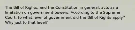 The Bill of Rights, and the Constitution in general, acts as a limitation on government powers. According to the Supreme Court, to what level of government did the Bill of Rights apply? Why just to that level?