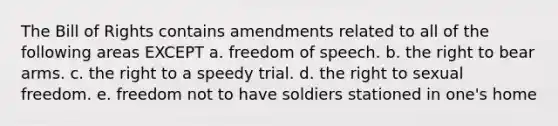 The Bill of Rights contains amendments related to all of the following areas EXCEPT a. freedom of speech. b. the right to bear arms. c. the right to a speedy trial. d. the right to sexual freedom. e. freedom not to have soldiers stationed in one's home