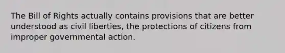 The Bill of Rights actually contains provisions that are better understood as civil liberties, the protections of citizens from improper governmental action.