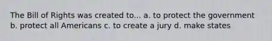 The Bill of Rights was created to... a. to protect the government b. protect all Americans c. to create a jury d. make states