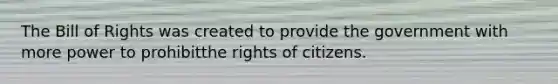 The Bill of Rights was created to provide the government with more power to prohibitthe rights of citizens.