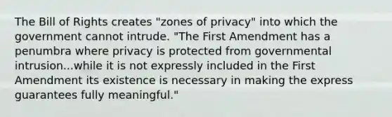 The Bill of Rights creates "zones of privacy" into which the government cannot intrude. "The First Amendment has a penumbra where privacy is protected from governmental intrusion...while it is not expressly included in the First Amendment its existence is necessary in making the express guarantees fully meaningful."