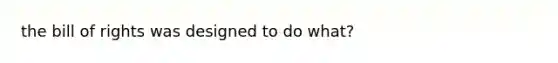 the bill of rights was designed to do what?