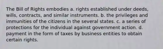 The Bill of Rights embodies a. rights established under deeds, wills, contracts, and similar instruments. b. the privileges and immunities of the citizens in the several states. c. a series of protections for the individual against government action. d. payment in the form of taxes by business entities to obtain certain rights.