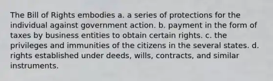 The Bill of Rights embodies a. a series of protections for the individual against government action. b. payment in the form of taxes by business entities to obtain certain rights. c. the privileges and immunities of the citizens in the several states. d. rights established under deeds, wills, contracts, and similar instruments.