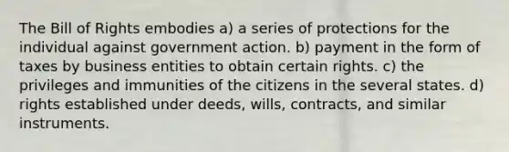 The Bill of Rights embodies a) a series of protections for the individual against government action. b) payment in the form of taxes by business entities to obtain certain rights. c) the privileges and immunities of the citizens in the several states. d) rights established under deeds, wills, contracts, and similar instruments.