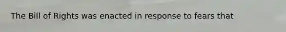 The Bill of Rights was enacted in response to fears that