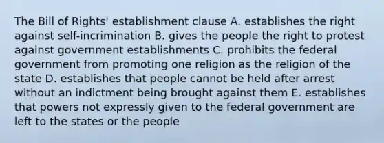 The Bill of Rights' establishment clause A. establishes the right against self-incrimination B. gives the people the right to protest against government establishments C. prohibits the federal government from promoting one religion as the religion of the state D. establishes that people cannot be held after arrest without an indictment being brought against them E. establishes that powers not expressly given to the federal government are left to the states or the people