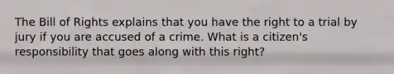 The Bill of Rights explains that you have the right to a trial by jury if you are accused of a crime. What is a citizen's responsibility that goes along with this right?