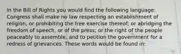 In the Bill of Rights you would find the following language: Congress shall make no law respecting an establishment of religion, or prohibiting the free exercise thereof; or abridging the freedom of speech, or of the press; or the right of the people peaceably to assemble, and to petition the government for a redress of grievances. These words would be found in: