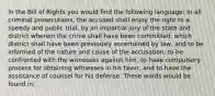 In the Bill of Rights you would find the following language: In all criminal prosecutions, the accused shall enjoy the right to a speedy and public trial, by an impartial jury of the state and district wherein the crime shall have been committed, which district shall have been previously ascertained by law, and to be informed of the nature and cause of the accusation; to be confronted with the witnesses against him; to have compulsory process for obtaining witnesses in his favor, and to have the assistance of counsel for his defense. These words would be found in: