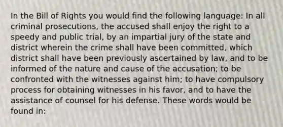 In the Bill of Rights you would find the following language: In all criminal prosecutions, the accused shall enjoy the right to a speedy and public trial, by an impartial jury of the state and district wherein the crime shall have been committed, which district shall have been previously ascertained by law, and to be informed of the nature and cause of the accusation; to be confronted with the witnesses against him; to have compulsory process for obtaining witnesses in his favor, and to have the assistance of counsel for his defense. These words would be found in: