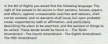 In the Bill of Rights you would find the following language: The right of the people to be secure in their persons, houses, papers, and effects, against unreasonable searches and seizures, shall not be violated, and no warrants shall issue, but upon probable cause, supported by oath or affirmation, and particularly describing the place to be searched, and the persons or things to be seized. These words would be found in: - The Tenth Amendment - The Fourth Amendment - The Eighth Amendment - The Fifth Amendment