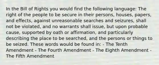 In the Bill of Rights you would find the following language: The right of the people to be secure in their persons, houses, papers, and effects, against unreasonable searches and seizures, shall not be violated, and no warrants shall issue, but upon probable cause, supported by oath or affirmation, and particularly describing the place to be searched, and the persons or things to be seized. These words would be found in: - The Tenth Amendment - The Fourth Amendment - The Eighth Amendment - The Fifth Amendment