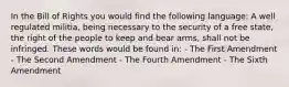 In the Bill of Rights you would find the following language: A well regulated militia, being necessary to the security of a free state, the right of the people to keep and bear arms, shall not be infringed. These words would be found in: - The First Amendment - The Second Amendment - The Fourth Amendment - The Sixth Amendment