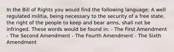 In the Bill of Rights you would find the following language: A well regulated militia, being necessary to the security of a free state, the right of the people to keep and bear arms, shall not be infringed. These words would be found in: - The First Amendment - The Second Amendment - The Fourth Amendment - The Sixth Amendment