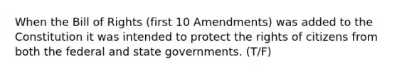 When the Bill of Rights (first 10 Amendments) was added to the Constitution it was intended to protect the rights of citizens from both the federal and state governments. (T/F)