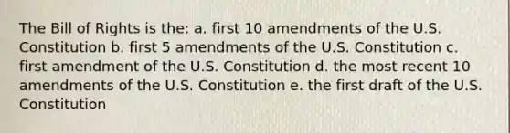 The Bill of Rights is the: a. first 10 amendments of the U.S. Constitution b. first 5 amendments of the U.S. Constitution c. first amendment of the U.S. Constitution d. the most recent 10 amendments of the U.S. Constitution e. the first draft of the U.S. Constitution