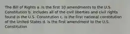 The Bill of Rights a. Is the first 10 amendments to the U.S. Constitution b. Includes all of the civil liberties and civil rights found in the U.S. Constitution c. Is the first national constitution of the United States d. Is the first amendment to the U.S. Constitution