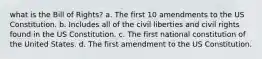 what is the Bill of Rights? a. The first 10 amendments to the US Constitution. b. Includes all of the civil liberties and civil rights found in the US Constitution. c. The first national constitution of the United States. d. The first amendment to the US Constitution.