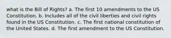 what is the Bill of Rights? a. The first 10 amendments to the US Constitution. b. Includes all of the civil liberties and civil rights found in the US Constitution. c. The first national constitution of the United States. d. The first amendment to the US Constitution.